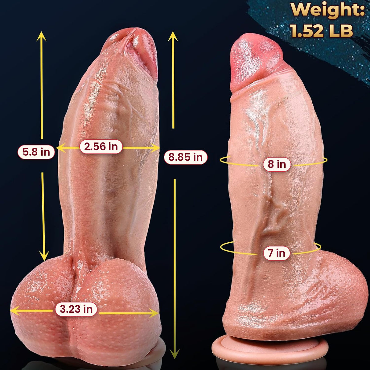 Dimensions of the 8 inch girth dildo: 8.85 in overall, 5.8 in insertable, 2.56 in wide, 8 in and 7 in around, 3.23 in testicles, 1.52 lb
